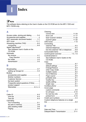 Page 153
I - 1
I
Note
The software items referring to the User’s Guide on the CD-ROM are for the MFC-7220 and 
MFC-7225N only.
A
Access codes, storing and dialing  ........... 5-4
Accessories and supplies ............................ii
ADF (automatic document feeder)  .......... 1-7
ADF cover  ............................................. 11-7
Answering machine (TAD)  ......................A-5connecting ............................................ A-6
Apple
® Macintosh®
See Software User’s Guide on the 
CD-ROM....