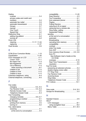 Page 154
IndexI - 2
Dialinga pause  ................................................ 5-4
access codes and credit card 
numbers ............................................... 5-4
automatic fax redial  .............................. 3-3
automatic transmission  ........................ 3-3
Groups ................................................. 3-7
manual ................................................. 3-1
One-Touch ........................................... 3-1
Speed-Dial...