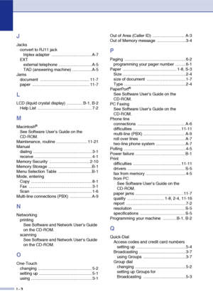 Page 155
I - 3
J
Jacksconvert to RJ11 jacktriplex adapter  ................................... A-7
EXT external telephone .............................A-5
TAD (answering machine) .................A-5
Jams document ........................................... 11-7
paper .................................................. 11-7
L
LCD (liquid crystal display) .............. B-1, B-2Help List  ............................................... 7-2
M
Macintosh®
See Software User’s Guide on the 
CD-ROM.
Maintenance, routine...