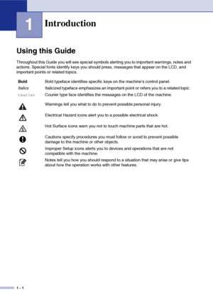 Page 19
1 - 1
1
Using this Guide
Throughout this Guide you will see special symbols alerting you to important warnings, notes and 
actions. Special fonts identify keys you should press, messages that appear on the LCD, and 
important points or related topics.
Introduction
BoldBold typeface identifies specific keys on the machine’s control panel.
Italics Italicized typeface emphasizes an important point or refers you to a related topic.
CourierCourier type face identifies the messages on the LCD of the machine....