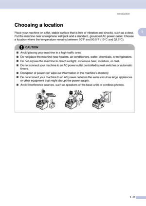 Page 20
Introduction1 - 2
1
Choosing a location
Place your machine on a flat, stable surface that  is free of vibration and shocks, such as a desk. 
Put the machine near a telephone wall jack and a standard, grounded AC power outlet. Choose 
a location where the temperature remains between 50°F and 90.5°F (10°C and 32.5°C).
CAUTION
■Avoid placing your machine in a high-traffic area.
■Do not place the machine near heaters, air conditioners, water, chemicals, or refrigerators. 
■Do not expose the machine to...