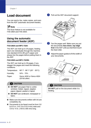 Page 25
Chapter 1
1 - 7
Load document
You can send a fax, make copies, and scan 
from the ADF (automatic document feeder).
Note
The Scan feature is not available for 
FAX-2820 and FAX-2920.
Using the automatic 
document feeder (ADF)
FAX-2820 and MFC-7220:
The ADF can hold up to 20 pages, feeding 
each one individually through the machine. 
Use standard 20 lb (80 g/m
2) paper and 
always fan the pages before putting them in 
the ADF.
FAX-2920 and MFC-7225N:
The ADF can hold up to 30 pages, if you 
stagger the...