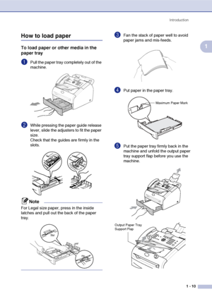 Page 28
Introduction1 - 10
1
How to load paper
To load paper or other media in the 
paper tray
1Pull the paper tray completely out of the 
machine.
2While pressing the paper guide release 
lever, slide the adjusters to fit the paper 
size.
Check that the guides are firmly in the 
slots.
Note
For Legal size paper, press in the inside 
latches and pull out the back of the paper 
tray.
3Fan the stack of paper well to avoid 
paper jams and mis-feeds.
4Put paper in the paper tray.
5Put the paper tray firmly back in...