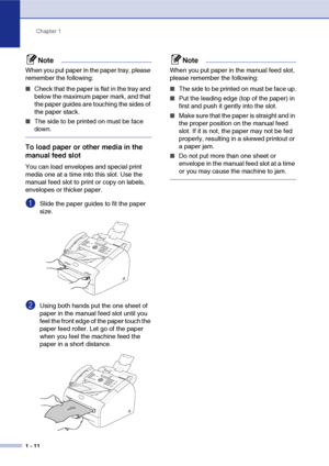 Page 29
Chapter 1
1 - 11
Note
When you put paper in the paper tray, please 
remember the following:
■Check that the paper is flat in the tray and 
below the maximum paper mark, and that 
the paper guides are touching the sides of 
the paper stack.
■The side to be printed on must be face 
down.
To load paper or other media in the 
manual feed slot
You can load envelopes and special print 
media one at a time into this slot. Use the 
manual feed slot to print or copy on labels, 
envelopes or thicker paper....