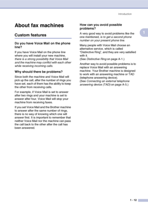 Page 30
Introduction1 - 12
1
About fax machines
Custom features
Do you have Voice Mail on the phone 
line?
If you have Voice Mail on the phone line 
where you will install your new machine, 
there is a strong possibility that Voice Mail 
and the machine may conflict with each other 
while receiving incoming calls .
Why should there be problems?
Since both the machine and Voice Mail will 
pick up the call, after the number of rings you 
have set, each of them has the ability to keep 
the other from receiving...