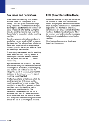 Page 31
Chapter 1
1 - 13
Fax tones and handshake
When someone is sending a fax, the fax 
machine sends fax calling tones (CNG 
tones). These are quiet, intermittent beeps 
every 4-seconds. You’ll hear them after you 
dial and press  Start and they will continue for 
about 60 seconds after dialing. During that 
time, the sending machine must begin the 
“handshake” or connection with the receiving 
machine.
Each time you use automatic procedures to 
send a fax, you are sending CNG tones over 
the phone line. You...