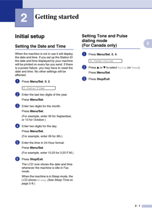 Page 32
2 - 1
2
2
Initial setup
Setting the Date and Time
When the machine is not in use it will display 
the date and time. If you set up the Station ID 
the date and time displayed by your machine 
will be printed on every fax you send. If there 
is a power failure, you may have to reset the 
date and time. No other settings will be 
affected.
1Press Menu/Set , 0, 2.
2Enter the last two digits of the year.
Press  Menu/Set .
3Enter two digits for the month.
Press Menu/Set .
(For example, enter 09 for...