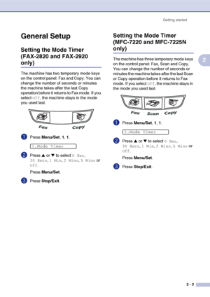 Page 34
Getting started2 - 3
2
General Setup
Setting the Mode Timer 
(FAX-2820 and FAX-2920 
only)
The machine has two temporary mode keys 
on the control panel: Fax and Copy. You can 
change the number of seconds or minutes 
the machine takes after the last Copy 
operation before it returns to Fax mode. If you 
select 
Off, the machine stays in the mode 
you used last.
1Press  Menu/Set , 1, 1.
2Press ▲ or ▼ to select 0 Sec, 
30 Secs, 1 Min, 2 Mins, 5 Mins or 
Off.
Press  Menu/Set .
3Press Stop/Exit .
Setting...