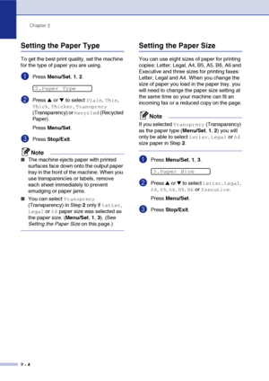 Page 35
Chapter 2
2 - 4
Setting the Paper Type
To get the best print quality, set the machine 
for the type of paper you are using.
1Press  Menu/Set , 1,  2.
2Press ▲ or ▼ to select Plain, Thin, 
Thick, Thicker, Transprncy 
(Transparency) or 
Recycled (Recycled 
Paper).
Press  Menu/Set .
3Press Stop/Exit .
Note
■The machine ejects paper with printed 
surfaces face down onto the output paper 
tray in the front of the machine. When you 
use transparencies or labels, remove 
each sheet immediately to prevent...