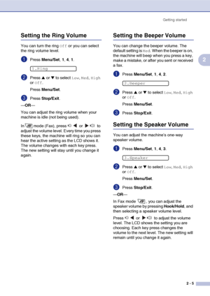 Page 36
Getting started2 - 5
2
Setting the Ring Volume
You can turn the ring Off or you can select 
the ring volume level.
1Press  Menu/Set , 1, 4, 1.
2Press ▲ or ▼ to select Low, Med, High 
or 
Off.
Press  Menu/Set .
3Press Stop/Exit .
— OR —
You can adjust the ring volume when your 
machine is idle (not being used). 
In mode (Fax), press   or   to 
adjust the volume level. Every time you press 
these keys, the machine will ring so you can 
hear the active setting as the LCD shows it. 
The volume changes with...