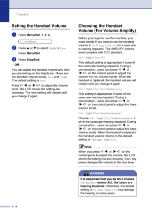 Page 37
Chapter 2
2 - 6
Setting the Handset Volume
1Press  Menu/Set , 1,  4, 4.
2Press ▲ or ▼ to select High or Low.
Press  Menu/Set .
3Press Stop/Exit .
— OR —
You can adjust the handset volume any time 
you are talking on the telephone. There are 
two handset volume levels, 
Low and High. 
The default setting is 
Low.
Press   or   to adjust the volume 
level. The LCD shows the setting are 
choosing. The new setting will remain until 
you change it again.
Choosing the Handset 
Volume (For Volume Amplify)...