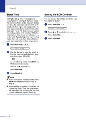 Page 39
Chapter 2
2 - 8
Sleep Time
Setting the Sleep Time reduces power 
consumption by turning off the fuser inside 
the machine while it is idle. You can choose 
how long the machine is idle (from 00 to 99 
minutes) before it goes into sleep mode. The 
timer is automatically reset when the machine 
receives a Fax or PC data or makes a copy. 
The factory setting is 05 minutes. While the 
machine is in sleep mode you will see 
Sleep 
on the LCD. If you try to print or copy in sleep 
mode, there will be a short...