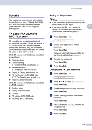 Page 40
Getting started2 - 9
2
Security
You can set up your machine with multiple 
levels of security using TX Lock (FAX-2820 
and MFC-7220 only), Memory Security 
(FAX-2920 and MFC-7225N only) and 
Setting Lock.
TX Lock (FAX-2820 and 
MFC-7220 only)
TX Lock lets you prevent unauthorized 
access to the machine. You will not be able to 
continue to schedule Delayed Faxes or 
Polling jobs. However, any pre-scheduled 
Delayed Faxes will be sent even if you turn on 
TX Lock, so they won’t be lost.
While TX Lock is...