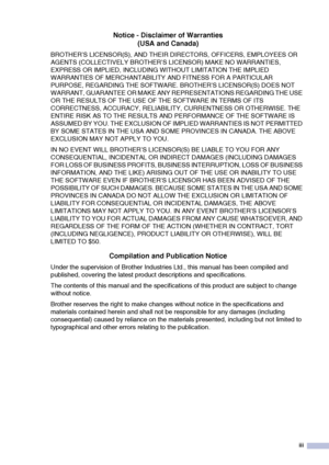 Page 5
iii
Notice - Disclaimer of Warranties(USA and Canada)
BROTHER’S LICENSOR(S), AND THEIR DIRECTORS, OFFICERS, EMPLOYEES OR 
AGENTS (COLLECTIVELY BROTHER’S LICENSOR) MAKE NO WARRANTIES, 
EXPRESS OR IMPLIED, INCLUDING WITHOUT LIMITATION THE IMPLIED 
WARRANTIES OF MERCHANTABILITY AND FITNESS FOR A PARTICULAR 
PURPOSE, REGARDING THE SOFTWARE. BROTHER’S LICENSOR(S) DOES NOT 
WARRANT, GUARANTEE OR MAKE ANY REPRESENTATIONS REGARDING THE USE 
OR THE RESULTS OF THE USE OF THE SOFTWARE IN TERMS OF ITS 
CORRECTNESS,...