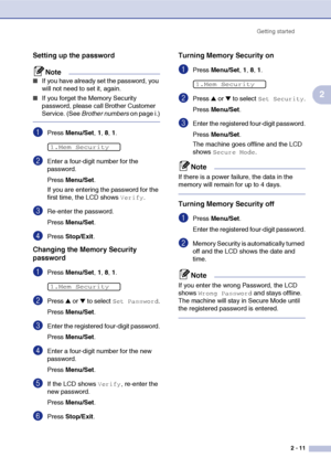 Page 42
Getting started2 - 11
2
Setting up the password
Note
■If you have already set the password, you 
will not need to set it, again.
■If you forget the Memory Security 
password, please call Brother Customer 
Service. (See  Brother numbers  on page i.)
1Press Menu/Set , 1, 8, 1 . 
2Enter a four-digit number for the 
password.
Press  Menu/Set .
If you are entering the password for the 
first time, the LCD shows 
Verify.
3Re-enter the password.
Press  Menu/Set .
4Press Stop/Exit .
Changing the Memory Security...