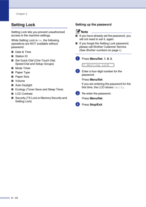 Page 43
Chapter 2
2 - 12
Setting Lock
Setting Lock lets you prevent unauthorized 
access to the machine settings. 
While Setting Lock is 
On, the following 
operations are NOT available without 
password: 
■Date & Time
■Station ID
■Set Quick-Dial (One-Touch Dial, 
Speed-Dial and Setup Groups)
■Mode Timer
■Paper Type
■Paper Size
■Volume
■Auto Daylight 
■Ecology (Toner Save and Sleep Time)
■LCD Contrast
■Security (TX Lock or Memory Security and 
Setting Lock)
Setting up the password
Note
■If you have already set...