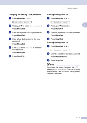 Page 44
Getting started2 - 13
2
Changing the Setting Lock password
1Press Menu/Set , 1, 8, 2.
2Press ▲ or ▼ to select Set Password.
Press  Menu/Set .
3Enter the registered four-digit password.
Press Menu/Set .
4Enter a four-digit number for the new 
password.
Press Menu/Set .
5If the LCD shows Verify, re-enter the 
new password.
Press  Menu/Set .
6Press Stop/Exit .
Turning Setting Lock on
1Press Menu/Set , 1 , 8, 2.
2Press ▲ or ▼ to select On.
Press  Menu/Set .
3Enter the registered four-digit password.
Press...