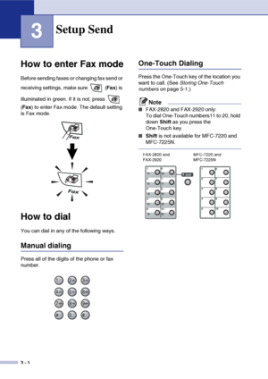 Page 45
3 - 1
3
How to enter Fax mode
Before sending faxes or changing fax send or 
receiving settings, make sure   (Fax) is 
illuminated in green. If it is not, press   
( Fax ) to enter Fax mode. The default setting 
is Fax mode.
How to dial
You can dial in any of the following ways.
Manual dialing
Press all of the digits of the phone or fax 
number.
One-Touch Dialing
Press the One-Touch key of the location you 
want to call. (See  Storing One-Touch 
numbers  on page 5-1.)
Note
■FAX-2820 and FAX-2920 only:
To...