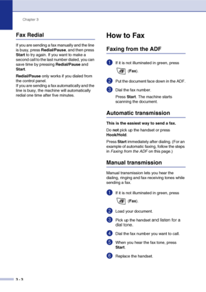 Page 47
Chapter 3
3 - 3
Fax Redial
If you are sending a fax manually and the line 
is busy, press  Redial/Pause, and then press 
Start  to try again. If you want to make a 
second call to the last number dialed, you can 
save time by pressing  Redial/Pause and 
Start .
Redial/Pause  only works if you dialed from 
the control panel.
If you are sending a fax automatically and the 
line is busy, the machine will automatically 
redial one time after five minutes.
How to Fax 
Faxing from the ADF
1If it is not...