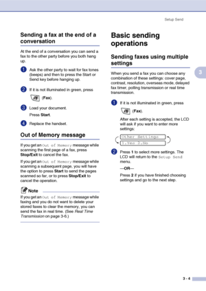 Page 48
Setup Send3 - 4
3
Sending a fax at the end of a 
conversation
At the end of a conversation you can send a 
fax to the other party before you both hang 
up.
1Ask the other party to wait for fax tones 
(beeps) and then to press the Start or 
Send key before hanging up.
2If it is not illuminated in green, press 
 (Fax ).
3Load your document.
Press  Start.
4Replace the handset.
Out of Memory message
If you get an Out of Memory message while 
scanning the first page of a fax, press 
Stop/Exit  to cancel the...