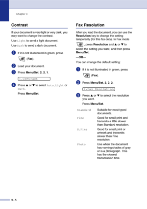 Page 49
Chapter 3
3 - 5
Contrast
If your document is very light or very dark, you 
may want to change the contrast.
Use 
Light to send a light document. 
Use 
Dark to send a dark document.
1If it is not illuminated in green, press 
 (Fax ).
2Load your document.
3Press  Menu/Set , 2,  2, 1.
4Press ▲ or ▼ to select Auto, Light or 
Dark.
Press  Menu/Set .
Fax Resolution
After you load the document, you can use the 
Resolution  key to change the setting 
temporarily (for this fax only). In Fax mode 
, press...