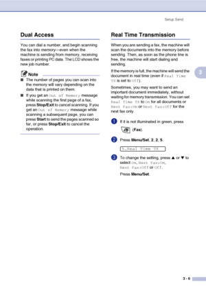 Page 50
Setup Send3 - 6
3
Dual Access
You can dial a number, and begin scanning 
the fax into memory—even when the 
machine is sending from memory, receiving 
faxes or printing PC data. The LCD shows the 
new job number.
Note
■The number of pages you can scan into 
the memory will vary depending on the 
data that is printed on them.
■If you get an Out of Memory message 
while scanning the first page of a fax, 
press  Stop/Exit  to cancel scanning. If you 
get an 
Out of Memory message while 
scanning a...