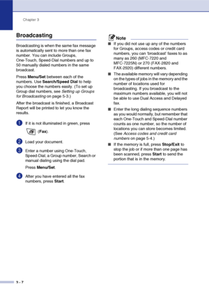 Page 51
Chapter 3
3 - 7
Broadcasting
Broadcasting is when the same fax message 
is automatically sent to more than one fax 
number. You can include Groups, 
One-Touch, Speed-Dial numbers and up to 
50 manually dialed numbers in the same 
broadcast. 
Press  Menu/Set  between each of the 
numbers. Use  Search/Speed Dial  to help 
you choose the numbers easily. (To set up 
Group dial numbers, see  Setting up Groups 
for Broadcasting  on page 5-3.)
After the broadcast is finished, a Broadcast 
Report will be...