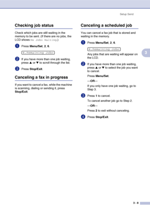 Page 52
Setup Send3 - 8
3
Checking job status
Check which jobs are still waiting in the 
memory to be sent. (If there are no jobs, the 
LCD shows 
No Jobs Waiting.)
1Press Menu/Set , 2, 6.
2If you have more than one job waiting, 
press 
▲ or ▼ to scroll through the list.
3Press  Stop/Exit .
Canceling a fax in progress
If you want to cancel a fax, while the machine 
is scanning, dialing or sending it, press 
Stop/Exit.
Canceling a scheduled job
You can cancel a fax job that is stored and 
waiting in the memory....