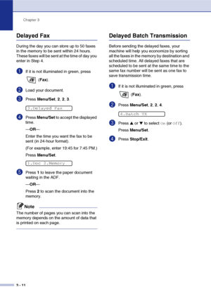 Page 55
Chapter 3
3 - 11
Delayed Fax 
During the day you can store up to 50 faxes 
in the memory to be sent within 24 hours. 
These faxes will be sent at the time of day you 
enter in Step 4.
1If it is not illuminated in green, press   (Fax ).
2Load your document.
3Press  Menu/Set , 2,  2, 3.
4Press  Menu/Set  to accept the displayed 
time.
— OR —
Enter the time you want the fax to be 
sent (in 24-hour format).
(For example, enter 19:45 for 7:45 PM.)
Press  Menu/Set .
5Press 1 to leave the paper document...