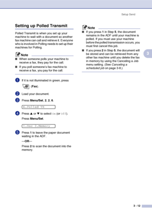 Page 56
Setup Send3 - 12
3
Setting up Polled Transmit 
Polled Transmit is when you set up your 
machine to wait with a document so another 
fax machine can call and retrieve it. Everyone 
who is involved in Polling needs to set up their 
machines for Polling.
Note
■When someone polls your machine to 
receive a fax, they pay for the call. 
■If you poll someone’s fax machine to 
receive a fax, you pay for the call.
1If it is not illuminated in green, press  (Fax ).
2Load your document.
3Press  Menu/Set , 2, 2,...