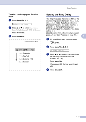 Page 58
Setup Receive4 - 2
4
To select or change your Receive 
Mode
1Press Menu/Set , 0, 1.
2Press ▲ or ▼ to select Fax Only, 
Fax/Tel, External TAD or Manual.
Press  Menu/Set .
3Press Stop/Exit .
Setting the Ring Delay 
The Ring Delay sets the number of times the 
machine rings before it answers in 
Fax Only 
or 
Fax/Tel mode. If you have extension 
phones on the same line as the machine or 
subscribe to the telephone company’s 
Distinctive Ring service, keep the Ring Delay 
setting of 4. 
(See  Operation from...