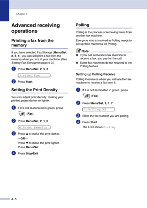 Page 61
Chapter 4
4 - 5
Advanced receiving 
operations
Printing a fax from the 
memory
If you have selected Fax Storage ( Menu/Set, 
2 , 5, 1), you can still print a fax from the 
memory when you are at your machine. (See 
Setting Fax Storage  on page 6-2.)
1Press Menu/Set , 2,  5, 3.
2Press  Start.
Setting the Print Density
You can adjust print density, making your 
printed pages darker or lighter. 
1If it is not illuminated in green, press 
 (Fax ).
2Press  Menu/Set , 2,  1, 6.
3Press ▲ to make the print...