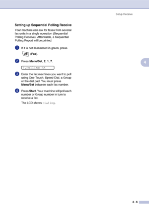 Page 62
Setup Receive4 - 6
4
Setting up Sequential Polling Receive
Your machine can ask for faxes from several 
fax units in a single operation (Sequential 
Polling Receive). Afterwards, a Sequential 
Polling Report will be printed.
1If it is not illuminated in green, press  (Fax ).
2Press  Menu/Set , 2, 1, 7.
3Enter the fax machines you want to poll 
using One-Touch, Speed-Dial, a Group 
or the dial pad. You must press 
Menu/Set  between each fax number.
4Press Start. Your machine will poll each 
number or...