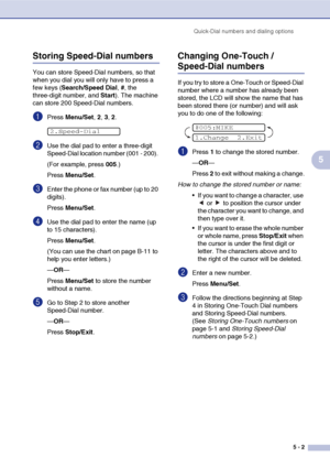 Page 64
Quick-Dial numbers and dialing options5 - 2
5
Storing Speed-Dial numbers
You can store Speed-Dial numbers, so that 
when you dial you will only have to press a 
few keys (Search/Speed Dial , #, the 
three-digit number, and  Start). The machine 
can store 200 Speed-Dial numbers.
1Press  Menu/Set , 2, 3, 2.
2Use the dial pad to enter a three-digit 
Speed-Dial location number (001 - 200). 
(For example, press  005.)
Press  Menu/Set .
3Enter the phone or fax number (up to 20 
digits).
Press Menu/Set .
4Use...