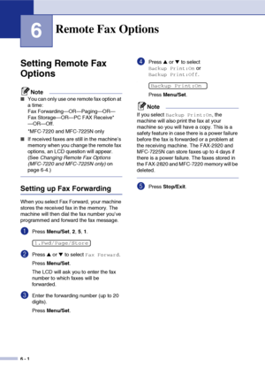 Page 67
6 - 1
6
Setting Remote Fax 
Options
Note
■You can only use one remote fax option at 
a time: 
Fax Forwarding—OR—Paging—OR—
Fax Storage—OR—PC FAX Receive*
—OR—Off.
*MFC-7220 and MFC-7225N only
■If received faxes are still in the machine’s 
memory when you change the remote fax 
options, an LCD question will appear. 
(See Changing Remote Fax Options 
(MFC-7220 and MFC-7225N only)  on 
page 6-4.)
Setting up Fax Forwarding
When you select Fax Forward, your machine 
stores the received fax in the memory. The...