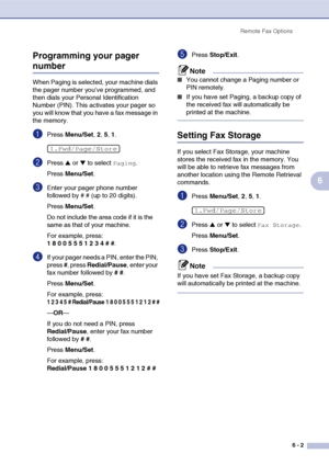 Page 68
Remote Fax Options6 - 2
6
Programming your pager 
number
When Paging is selected, your machine dials 
the pager number you’ve programmed, and 
then dials your Personal Identification 
Number (PIN). This activates your pager so 
you will know that you have a fax message in 
the memory.
1Press 
Menu/Set , 2, 5, 1.
2Press ▲ or ▼ to select Paging.
Press  Menu/Set .
3Enter your pager phone number 
followed by # # (up to 20 digits).
Press Menu/Set .
Do not include the area code if it is the 
same as that of...