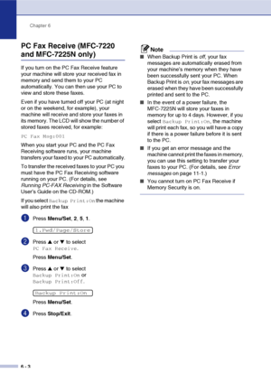 Page 69
Chapter 6
6 - 3
PC Fax Receive (MFC-7220 
and MFC-7225N only)
If you turn on the PC Fax Receive feature 
your machine will store your received fax in 
memory and send them to your PC 
automatically. You can then use your PC to 
view and store these faxes.
Even if you have turned off your PC (at night 
or on the weekend, for example), your 
machine will receive and store your faxes in 
its memory. The LCD will show the number of 
stored faxes received, for example: 
PC Fax Msg:001
When you start your PC...