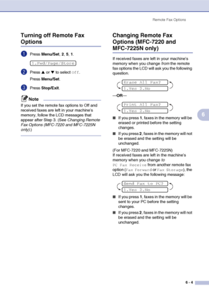 Page 70
Remote Fax Options6 - 4
6
Turning off Remote Fax 
Options
1Press 
Menu/Set , 2, 5, 1.
2Press ▲ or ▼ to select Off.
Press  Menu/Set .
3Press Stop/Exit .
Note
If you set the remote fax options to Off and 
received faxes are left in your machine’s 
memory, follow the LCD messages that 
appear after Step 3. (See  Changing Remote 
Fax Options (MFC-7220 and MFC-7225N 
only) .)
Changing Remote Fax 
Options (MFC-7220 and 
MFC-7225N only)
If received faxes are left in your machine’s 
memory when you change  from...