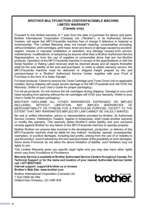 Page 8
vi
BROTHER MULTIFUNCTION CENTER/FACSIMILE MACHINE LIMITED WARRANTY 
(Canada only)
Pursuant to this limited warranty of 1 year from the date of purchase for labour and parts,
Brother International Corporation (Canada) Ltd. (“Brother”), or its Authorized Service
Centers, will repair this MFC/Facsimile machine free of charge if defective in material or
workmanship. This Limited Warranty does not include cleaning, consumables (including,
without limitation, print cartridges, print head, toner and drum) or...