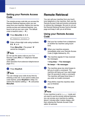 Page 71
Chapter 6
6 - 5
Setting your Remote Access 
Code
The remote access code lets you access the 
Remote Retrieval features when you are 
away from your machine. Before you use the 
remote access and retrieval features, you 
have to set up your own code. The default 
code is inactive code (--- ).
1Press  Menu/Set , 2,  5, 2.
2Enter a three-digit code using numbers 
0-9 ,  or #.
Press  Menu/Set . (The preset ‘ ’ 
cannot be changed.)
Note
Do not use the same code as your Fax 
Receive Code ( 51) or Telephone...