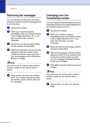 Page 73
Chapter 6
6 - 7
Retrieving fax messages
You can call your machine from any touch 
tone phone and have your fax messages sent 
to a fax machine.
1Dial your fax number.
2When your machine answers, 
immediately enter your Remote Access 
Code (3 digits followed by  ). If you 
hear one long beep, you have 
messages.
3As soon as you hear two short beeps, 
use the dial pad to press  9 6  2 .
4Wait for the long beep, and then use the 
dial pad to enter the number of the 
remote fax machine where you want 
your...