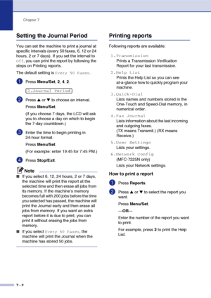 Page 75
Chapter 7
7 - 2
Setting the Journal Period
You can set the machine to print a journal at 
specific intervals (every 50 faxes, 6, 12 or 24 
hours, 2 or 7 days). If you set the interval to 
Off, you can print the report by following the 
steps on Printing reports.
The default setting is 
Every 50 Faxes.
1Press  Menu/Set , 2,  4, 2.
2Press ▲ or ▼ to choose an interval.
Press  Menu/Set .
(If you choose 7 days, the LCD will ask 
you to choose a day on which to begin 
the 7-day countdown.)
3Enter the time to...