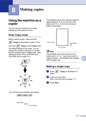 Page 76
8 - 1
8
8
‘
Using the machine as a 
copier
You can use your machine as a copier, 
making up to 99 copies at a time.
Enter Copy mode
Before making copies, make sure that (Copy ) is illuminated in green. If it is 
not, press  ( Copy) to enter  Copy mode. 
The default setting is Fax mode. You can 
change the number of seconds or minutes 
that the machine stays in  Copy mode. (See 
Setting the Mode Timer (FAX-2820 and 
FAX-2920 only)  on page 2-3.) The printable area of your machine begins at 
approximately...