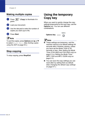 Page 77
Chapter 8
8 - 2
Making multiple copies
1Press  ( Copy) to illuminate it in 
green.
2Load your document.
3Use the dial pad to enter the number of 
copies you want (up to 99).
4Press  Start.
Note
To sort the copies, press  Options and ▲ or ▼ 
to select 
Stack/Sort. (See  Sorting copies 
using the ADF  on page 8-5.)
Stop copying
To stop copying, press  Stop/Exit.
Using the temporary 
Copy key
When you want to quickly change the copy 
settings temporarily for the next copy, use the 
Options key. You can use...
