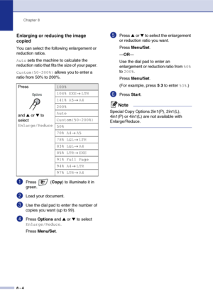 Page 79
Chapter 8
8 - 4
Enlarging or reducing the image 
copied
You can select the following enlargement or 
reduction ratios.
Auto sets the machine to calculate the 
reduction ratio that fits the size of your paper. 
Custom(50-200%) allows you to enter a 
ratio from 50% to 200%.
1Press  ( Copy) to illuminate it in 
green.
2Load your document.
3Use the dial pad to enter the number of 
copies you want (up to 99).
4Press  Options  and ▲ or ▼ to select 
Enlarge/Reduce.
Press  Menu/Set .
5Press ▲ or ▼ to select the...