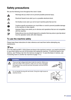 Page 9
vii
Safety precautions
We use the following icons throughout this User’s Guide.
To use the machine safely
Please keep these instructions for later reference and read them before attempting any 
maintenance.
Note
(For FAX-2820 and MFC-7220) If there are faxes in the machines memory, you need to print them 
or save them before you turn off the power and unplug the machine. (To print the faxes in the 
memory, see Printing a fax from the memory  on page 4-5. To save the faxes in memory, see 
Forwarding...