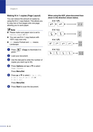 Page 81
Chapter 8
8 - 6
Making N in 1 copies (Page Layout) 
You can reduce the amount of copies by 
using the N in 1 copy feature. This allows you 
to copy two or four pages onto one page, 
allowing you to save paper.
Note
■Please make sure paper size is set to 
Letter, Legal or A4.
■You can use N in 1 copy feature with 
100% copy size only.
■ (P) means Portrait and (L) means 
Landscape.
1Press  ( Copy) to illuminate it in 
green.
2Load your document.
3Use the dial pad to enter the number of 
copies you want...