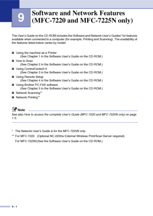 Page 83
9 - 1
9
The User’s Guide on the CD-ROM includes the Software and Network User’s Guides* for features 
available when connected to a computer (for example, Printing and Scanning). The availability of 
the features listed below varies by model:
■Using the machine as a Printer (See Chapter 1 in the Software User’s Guide on the CD-ROM.)
■How to Scan (See Chapter 2 in the Software User’s Guide on the CD-ROM.)
■Using ControlCenter2.0 (See Chapter 3 in the Software User’s Guide on the CD-ROM.)
■Using Remote...