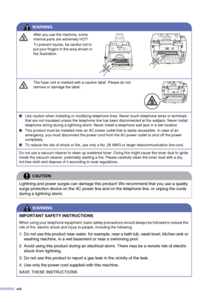 Page 10
viii
After you use the machine, some 
internal parts are extremely HOT! 
To prevent injures, be careful not to 
put your fingers in the area shown in 
the illustration.
The fuser unit is marked with a caution label. Please do not 
remove or damage the label.
■Use caution when installing or modifying telephone lines. Never touch telephone wires or terminals 
that are not insulated unless the telephone line has been disconnected at the walljack. Never install 
telephone wiring during a lightning storm....