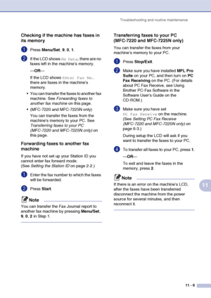 Page 94
Troubleshooting and routine maintenance11 - 6
11
Checking if the machine has faxes in 
its memory
1Press Menu/Set , 9, 0, 1.
2If the LCD shows No Data, there are no 
faxes left in the machine’s memory.
— OR —
If the LCD shows 
Enter Fax No. 
there are faxes in the machine’s 
memory.
 You can transfer the faxes to another fax  machine. See  Forwarding faxes to 
another fax machine  on this page.
 (MFC-7220 and MFC-7225N only)
You can transfer the faxes from the 
machine’s memory to your PC. See...